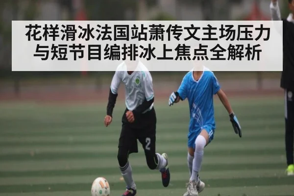 花样滑冰法国站萧传文主场压力与短节目编排冰上焦点全解析